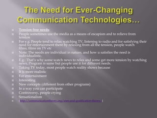    Tension free needs:
   People sometimes use the media as a means of escapism and to relieve from
    tension
   For e.g. People tend to relax watching TV, listening to radio and for satisfying their
    need for entertainment there by relaxing from all the tension, people watch
    films, films on TV etc
   Note: The needs are individual in nature, and how u satisfies the need is
    individualistic.
   E.g.: That‘s why some watch news to relax and some get more tension by watching
    news, Program is same but people use it for different needs.
   Taking TV today, most people watch reality shows because
   It is more realistic
   For entertainment
   Interesting
   New concepts (different from other programs)
   In a way you can participate
   Controversy, people crying
   Sensationalism
   (http://communicationtheory.org/uses-and-gratification-theory/)
 