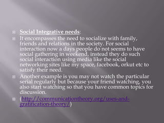    Social Integrative needs:
   It encompasses the need to socialize with family,
    friends and relations in the society. For social
    interaction now a days people do not seems to have
    social gathering in weekend, instead they do such
    social interaction using media like the social
    networking sites like my space, facebook, orkut etc to
    satisfy their need.
   Another example is you may not watch the particular
    serial regularly but because your friend watching, you
    also start watching so that you have common topics for
    discussion.
   (http://communicationtheory.org/uses-and-
    gratification-theory/)
 