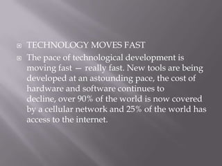    TECHNOLOGY MOVES FAST
   The pace of technological development is
    moving fast — really fast. New tools are being
    developed at an astounding pace, the cost of
    hardware and software continues to
    decline, over 90% of the world is now covered
    by a cellular network and 25% of the world has
    access to the internet.
 