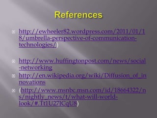    http://ewheeler82.wordpress.com/2011/01/1
    8/umbrella-perspective-of-communication-
    technologies/)

   http://www.huffingtonpost.com/news/social
    -networking
   http://en.wikipedia.org/wiki/Diffusion_of_in
    novations
   (http://www.msnbc.msn.com/id/18664322/n
    s/nightly_news/t/what-will-world-
    look/#.Tt1U27JCqU8)
 