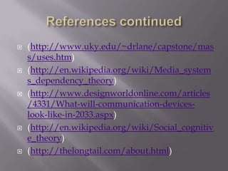    (http://www.uky.edu/~drlane/capstone/mas
    s/uses.htm)
   (http://en.wikipedia.org/wiki/Media_system
    s_dependency_theory)
   (http://www.designworldonline.com/articles
    /4331/What-will-communication-devices-
    look-like-in-2033.aspx)
   (http://en.wikipedia.org/wiki/Social_cognitiv
    e_theory)
   (http://thelongtail.com/about.html)
 