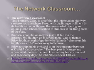    The networked classroom
    Tiny Branson, Colo., is proof that the information highway
    can take you anywhere. Faced with declining enrollment at
    its traditional schoolhouse, Branson started offering an
    online public school education to students in far-flung areas
    of the state.
   Branson‘s population may be just 100, but via the
    Internet, 850 children go to school there. One of them is
    Riley South, an eighth-grader who ―attends‖ class from his
    family‘s ranch 165 miles away in Penrose.
   Riley gets up on his own and is on the computer between
    6:30 and 7 a.m. everyday. ―The best part is I can get my
    school work done earlier and I can get my horse exercised
    and rode every day,‖ he told NBC‘s Kevin Tibbles.
   (http://www.msnbc.msn.com/id/18664322/ns/nightly_ne
    ws/t/what-will-world-look/#.Tt1U27JCqU8)
 