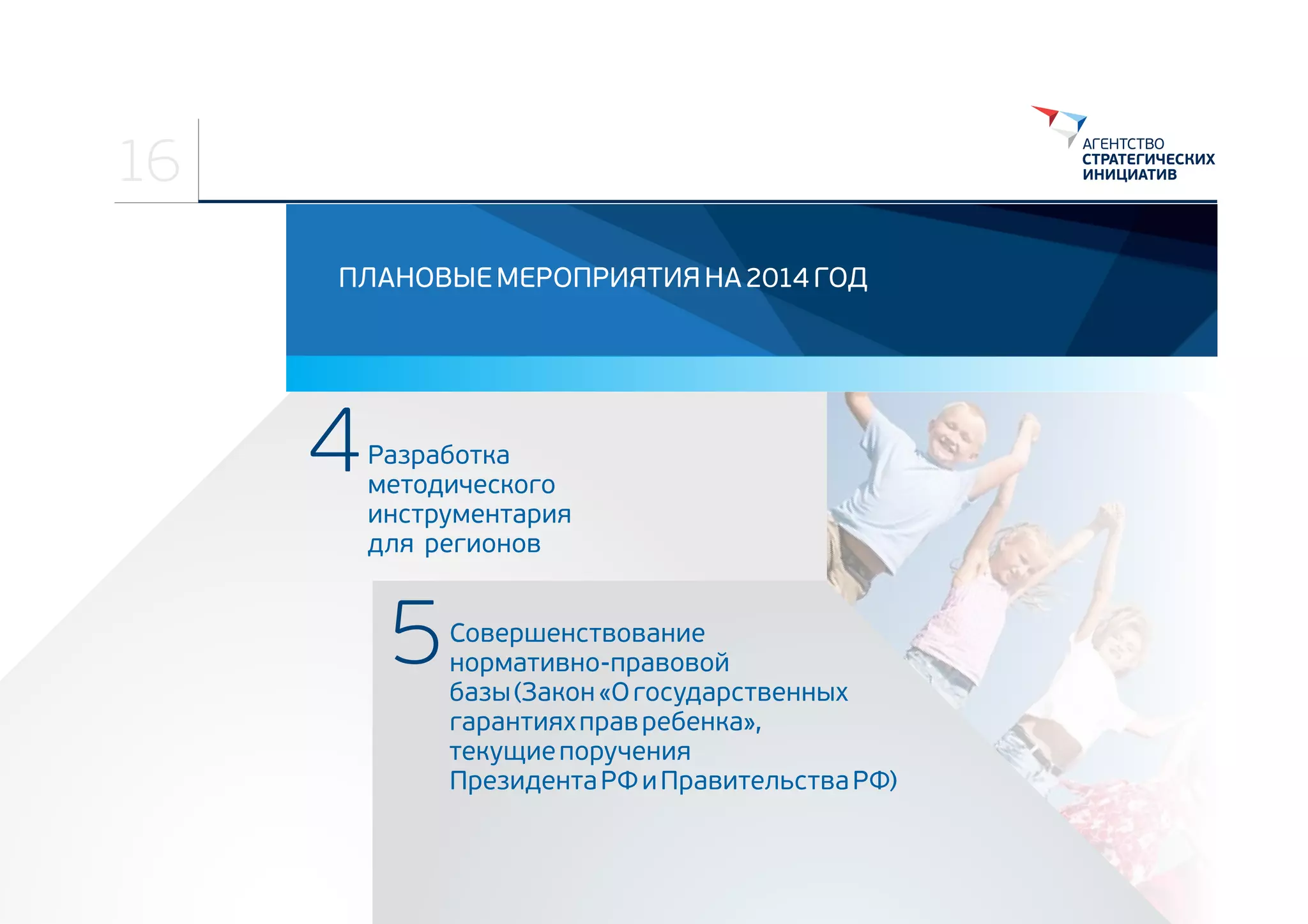 16
ПЛАНОВЫЕ МЕРОПРИЯТИЯ НА 2014 ГОД

4

Разработка 
методического 
инструментария 
для  регионов

5

Совершенствование 
нормативно-правовой 
базы (Закон «О государственных 
гарантиях прав ребенка», 
текущие поручения  
Президента РФ и Правительства РФ)

 