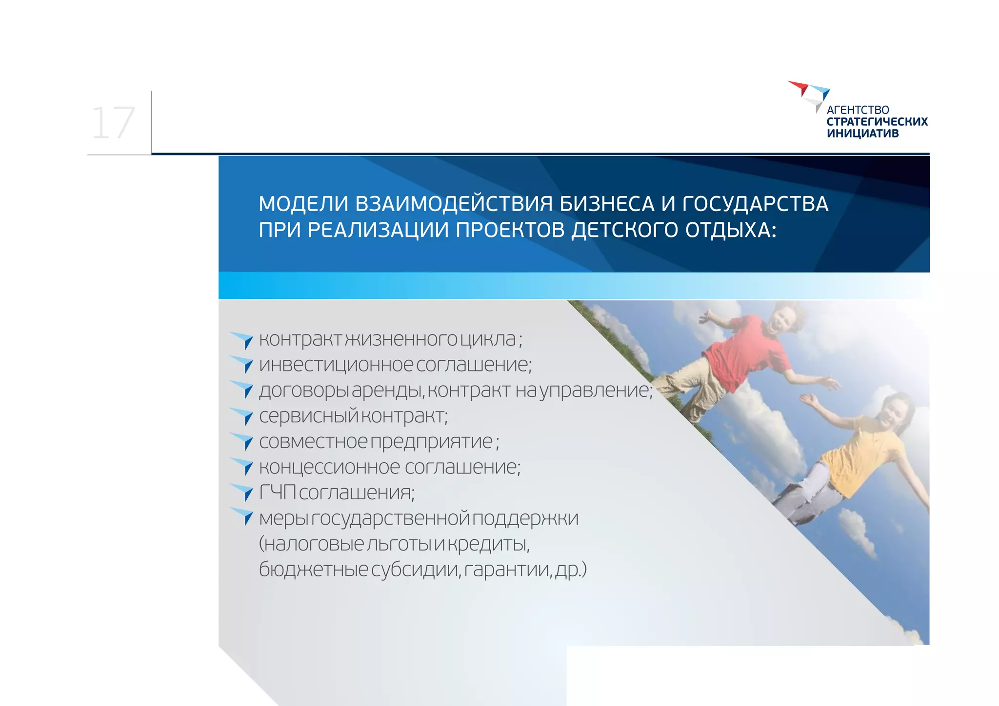 17
МОДЕЛИ ВЗАИМОДЕЙСТВИЯ БИЗНЕСА И ГОСУДАРСТВА
ПРИ РЕАЛИЗАЦИИ ПРОЕКТОВ ДЕТСКОГО ОТДЫХА:

контракт жизненного цикла ;
инвестиционное соглашение;
договоры аренды, контракт  на управление;
сервисный контракт;
совместное предприятие ;
концессионное  соглашение;
ГЧП соглашения;
меры государственной поддержки 
(налоговые льготы и кредиты, 
бюджетные субсидии, гарантии, др.)

 