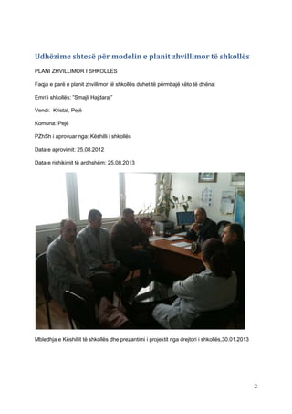 Udhëzime shtesë për modelin e planit zhvillimor të shkollës
PLANI ZHVILLIMOR I SHKOLLËS

Faqja e parë e planit zhvillimor të shkollës duhet të përmbajë këto të dhëna:

Emri i shkollës: ”Smajli Hajdaraj”

Vendi: Kristal, Pejë

Komuna: Pejë

PZhSh i aprovuar nga: Këshilli i shkollës

Data e aprovimit: 25.08.2012

Data e rishikimit të ardhshëm: 25.08.2013




Mbledhja e Këshillit të shkollës dhe prezantimi i projektit nga drejtori i shkollës,30.01.2013




                                                                                                 2
 