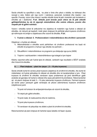 Secila shkollë ka specifikat e veta, ka pikat e forta dhe pikat e dobëta, ka kërkesat dhe
nevojat e veta. Dallon për nga numri i nxënësve, personeli, konteksti dhe mjedisi i saj
specifik. Prandaj, vizioni dhe misioni i secilës shkollë duhet të jetë i dukshëm për kontekstin e
shkollës që i dedikohet. P.sh. Shkolla jonë brenda pesë viteve do të jetë shkollë
gjithëpërfshirëse ku do të sigurojë mësimdhënie dhe nxënie cilësore, pranim dhe
respekt për të gjithë nxënësit.

Vizioni i shkollës duhet të artikulohet me objektiva të matshëm nga fushat e cilësisë së
shkollës, në mënyrë që kapitulli i tretë (plani drejtues) të përfshijë pikat kryesore zhvillimore
që ndihmojnë në arritjen e objektivave dhe vizionit të shkollës. P.sh.

   1. Fushat e cilësisë: 5. Profesionalizmi i mësimdhënësve dhe zhvillimi i personelit

Objektivat e fushës së cilësisë:
   1. Mësimdhënësit e shkollës sonë përfshihen në zhvillimin profesional me bazë në
       shkollë në programin e hartuar nga shkolla me partnerë ;

   2. Rikualifikimi i mësimdhënësve ne programin pa shkëputje nga puna (AKM)

   3. Trajnimi i vazhdueshëm i mësimdhënësve nga koleget e tyre trajner

Kështu veprohet edhe për fushat tjera të cilësisë, varësisht nga rezultatet e SËOT analizës
dhe Vizionit të shkollës.

   II.      Plani drejtues - plani tre vjeçar ( 3 – 10 pika kryesore)

Secila shkollë duhet të vendos pikat kryesore (objektiva) të zhvillimit të shkollës. Ato duhet të
mbështeten në fushat përkatëse të cilësisë së shkollës dhe në karakteristikat e tyre. Pikat
kryesore të zhvillimit të shkollës vendosen sipas problemeve që janë identifikuar gjatë
analizës së gjendjes në fushat e cilësisë dhe sipas përcaktimit të prioriteteve. Rekomandohet
që në planin drejtues të ketë 3 – 10 pika (elemente) kryesore zhvillimore. Parimet kryesore
që duhet pasur parasysh gjatë vendosjes së pikave (elementeve) kryesore zhvillimore
(objektivave) janë:

   -     Të jenë në funksion të arritjes/përmbushjes së vizionit të shkollës,

   -     Të vlejnë për gjithë shkollën,

   -     Të jenë reale, të realizueshme dhe të matshme,

   -     Të jenë pika kryesore zhvillimore.

   -     Të vendosen në përputhje me afatet e planit të zhvillimit të shkollës.

Rekomandohet që plani drejtues të hartohet sipas tabelës në faqen vijuese.




                                                                                               7
 