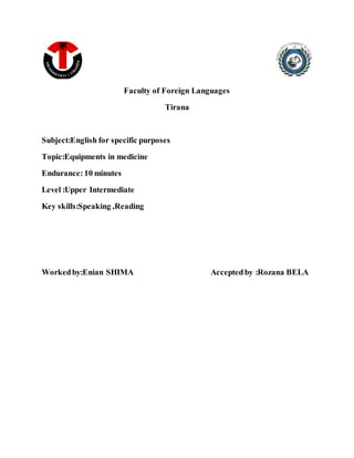 Faculty of Foreign Languages
Tirana
Subject:English for specific purposes
Topic:Equipments in medicine
Endurance: 10 minutes
Level :Upper Intermediate
Key skills:Speaking ,Reading
Workedby:Enian SHIMA Acceptedby :Rozana BELA
 