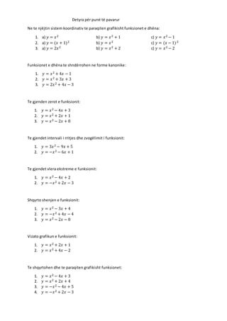 Detyra për punë të pavarur
Ne te njëjtin sistem koordinativ te paraqiten grafikisht funksionet e dhëna:
1. a) 𝑦 = 𝑥2 b) 𝑦 = 𝑥2 + 1 c) 𝑦 = 𝑥2 − 1
2. a) 𝑦 = (𝑥 + 1)2 b) 𝑦 = 𝑥2 c) 𝑦 = (𝑥 − 1)2
3. a) 𝑦 = 2𝑥2 b) 𝑦 = 𝑥2 + 2 c) 𝑦 = 𝑥2 − 2
Funksionet e dhëna te shndërrohen ne forme kanonike:
1. 𝑦 = 𝑥2 + 4𝑥 − 1
2. 𝑦 = 𝑥2 + 3𝑥 + 3
3. 𝑦 = 2𝑥2 + 4𝑥 − 3
Te gjenden zerot e funksionit:
1. 𝑦 = 𝑥2 − 4𝑥 + 3
2. 𝑦 = 𝑥2 + 2𝑥 + 1
3. 𝑦 = 𝑥2 − 2𝑥 + 8
Te gjendet intervali i rritjes dhe zvogëlimit i funksionit:
1. 𝑦 = 3𝑥2 − 9𝑥 + 5
2. 𝑦 = −𝑥2 − 6𝑥 + 1
Te gjendet vlera ekstreme e funksionit:
1. 𝑦 = 𝑥2 − 4𝑥 + 2
2. 𝑦 = −𝑥2 + 2𝑥 − 3
Shqyrto shenjen e funksionit:
1. 𝑦 = 𝑥2 − 3𝑥 + 4
2. 𝑦 = −𝑥2 + 4𝑥 − 4
3. 𝑦 = 𝑥2 − 2𝑥 − 8
Vizato grafikun e funksionit:
1. 𝑦 = 𝑥2 + 2𝑥 + 1
2. 𝑦 = 𝑥2 + 4𝑥 − 2
Te shqyrtohen dhe te paraqiten grafikisht funksionet:
1. 𝑦 = 𝑥2 − 4𝑥 + 3
2. 𝑦 = 𝑥2 + 2𝑥 + 4
3. 𝑦 = −𝑥2 − 4𝑥 + 5
4. 𝑦 = −𝑥2 + 2𝑥 − 3
 