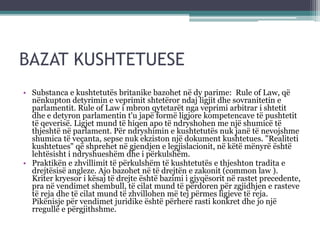 BAZAT KUSHTETUESE
• Substanca e kushtetutës britanike bazohet në dy parime: Rule of Law, që
nënkupton detyrimin e veprimit shtetëror ndaj ligjit dhe sovranitetin e
parlamentit. Rule of Law i mbron qytetarët nga veprimi arbitrar i shtetit
dhe e detyron parlamentin t'u japë formë ligjore kompetencave të pushtetit
të qeverisë. Ligjet mund të hiqen apo të ndryshohen me një shumicë të
thjeshtë në parlament. Për ndryshimin e kushtetutës nuk janë të nevojshme
shumica të veçanta, sepse nuk ekziston një dokument kushtetues. "Realiteti
kushtetues" që shprehet në gjendjen e legjislacionit, në këtë mënyrë është
lehtësisht i ndryshueshëm dhe i përkulshëm.
• Praktikën e zhvillimit të përkulshëm të kushtetutës e thjeshton tradita e
drejtësisë angleze. Ajo bazohet në të drejtën e zakonit (common law ).
Kriter kryesor i kësaj të drejte është bazimi i gjyqësorit në rastet precedente,
pra në vendimet shembull, të cilat mund të përdoren për zgjidhjen e rasteve
të reja dhe të cilat mund të zhvillohen më tej përmes ligjeve të reja.
Pikënisje për vendimet juridike është përherë rasti konkret dhe jo një
rregullë e përgjithshme.
 