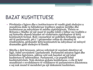 BAZAT KUSHTETUESE
• Përshtatja e ligjeve dhe e institucioneve të vendit gjatë shekujve u
mundësua duke iu falënderuar traditave angleze juridike dhe
kushtetuese pa ndryshime të mëdha sipërfaqësore. Thënia se
Britania e Madhe në një masë të madhe është e lidhur me traditën e
saj historike shpesh bazohet në vështrimin sipërfaqësor të këtij
kontinuiteti formal. Roli i monarkisë në politikën britanike apo në
atë të parlamentit, për t`i përmendur vetëm dy shembuj të
rëndësishëm, përkundër këtij kontinuiteti ka ndryshuar në mënyrë
dramatike gjatë shekujve të fundit.
• Shtylla e dytë kryesore, përveç referimit të veprimit shtetëror në
ligje, është sovraniteti i parlamentit. Parlamenti miraton ligjet dhe
kontrollon ligjvënien, ndërsa vetë nuk bazohet në një tekst
kushtetues të mbirenditur. Parlamenti, e jo populli është
kushtetutëvënës. Nuk ekziston gjykata kushtetuese, e cila të ketë
mundësinë e revshikimeve të vendimeve të parlamenteve.Ekzistenca
e saj nuk mund të mendohet pa një dokument kushtetues.
 