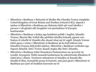 • Mbretëria e Bashkuar e Britanisë së Madhe dhe Irlandës Veriore (Anglisht:
United Kingdom of Great Britain and Northen Ireland (UK)), shpesh e
njohur si Mbretëria e Bashkuar,ose Britania është një vend ishullor i
pavarur i cili gjindet afër bregdetit veri-perëndimor të Europës
kontinentale.
• Mbretëria e Bashkuar u krijua nga bashkimi politik i Anglisë, Irlandës
Veriore, Skocisë dhe Uellsit dhe përfshin ishullin britanik, pjesën veri-
lindore të ishullit të Irlandës dhe shumë ishuj më të vegjël. Irlanda Veriore
është pjesa e vetme e Mbretërisë së Bashkuar që ka kufi tokësor (me
Irlandën).Veçmas këtij kufiri tokësor, Mbretëria e Bashkuar rrethohet nga
Oqeani Atlantik, Deti i Veriut, Kanali Anglez dhe Deti i Irlandës.
• Mbretëria e Bashkuar është Demokraci Parlamentare me qeverinë në
Londër, kryeqyteti. Është monarki kushtetuese ku mbretëresha Elizabeta II
është kreu i shtetit. Territoret mbretërore të Ishulljve të Kanalit dhe
Ishullit të Man, formalisht prona të kurorës, nuk janë pjesë e Mbretërisë së
Bashkuar por janë në bashkim kurorash me të
 