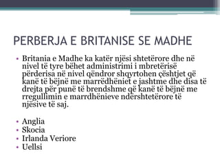 PERBERJA E BRITANISE SE MADHE
• Britania e Madhe ka katër njësi shtetërore dhe në
nivel të tyre bëhet administrimi i mbretërisë
përderisa në nivel qëndror shqyrtohen çështjet që
kanë të bëjnë me marrëdhëniet e jashtme dhe disa të
drejta për punë të brendshme që kanë të bëjnë me
rregullimin e marrdhënieve ndërshtetërore të
njësive të saj.
• Anglia
• Skocia
• Irlanda Veriore
• Uellsi
 