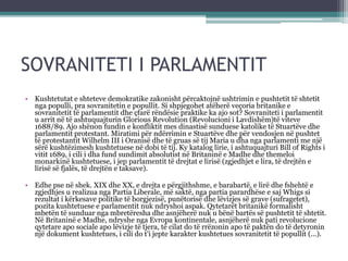 SOVRANITETI I PARLAMENTIT
• Kushtetutat e shteteve demokratike zakonisht përcaktojnë ushtrimin e pushtetit të shtetit
nga populli, pra sovranitetin e popullit. Si shpjegohet atëherë veçoria britanike e
sovranitetit të parlamentit dhe çfarë rëndësie praktike ka ajo sot? Sovraniteti i parlamentit
u arrit në të ashtuquajturin Glorious Revolution (Revolucioni i Lavdishëm)të viteve
1688/89. Ajo shënon fundin e konfliktit mes dinastisë sunduese katolike të Stuartëve dhe
parlamentit protestant. Miratimi për ndërrimin e Stuartëve dhe për vendosjen në pushtet
të protestantit Wilhelm III i Oranisë dhe të gruas së tij Maria u dha nga parlamenti me një
sërë kushtëzimesh kushtetuese në dobi të tij. Ky katalog lirie, i ashtuquajturi Bill of Rights i
vitit 1689, i cili i dha fund sundimit absolutist në Britaninë e Madhe dhe themeloi
monarkinë kushtetuese, i jep parlamentit të drejtat e lirisë (zgjedhjet e lira, të drejtën e
lirisë së fjalës, të drejtën e taksave).
• Edhe pse në shek. XIX dhe XX, e drejta e përgjithshme, e barabartë, e lirë dhe fshehtë e
zgjedhjes u realizua nga Partia Liberale, më saktë, nga partia parardhëse e saj Whigs si
rezultat i kërkesave politike të borgjezisë, punëtorisë dhe lëvizjes së grave (sufragetet),
pozita kushtetuese e parlamentit nuk ndryshoi aspak. Qytetarët britanikë formalisht
mbetën të sunduar nga mbretëresha dhe asnjëherë nuk u bënë bartës së pushtetit të shtetit.
Në Britaninë e Madhe, ndryshe nga Evropa kontinentale, asnjëherë nuk pati revolucione
qytetare apo sociale apo lëvizje të tjera, të cilat do të rrëzonin apo të paktën do të detyronin
një dokument kushtetues, i cili do t'i jepte karakter kushtetues sovranitetit të popullit (...).
 