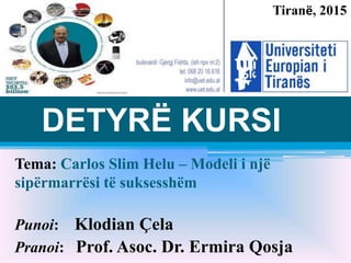 Tema: Carlos Slim Helu – Modeli i një
sipërmarrësi të suksesshëm
Punoi: Klodian Çela
Pranoi: Prof. Asoc. Dr. Ermira Qosja
DETYRË KURSI
Tiranë, 2015
 