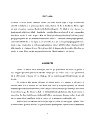 SKENARI 8:
Nxënësit e klasave fillore harxhojnë shumë kohë duke mësuar copa të vogla informacioni
specifik si alfabetin, si të gërmëzojnë fjalën shtëpi, shumën e 6 dhe 6, dhe kështu. Për më tepër
ata janë në stadin e veprimeve konkrete të zhvillimit kognitiv. Për shkak të këtyre dy arsyeve,
është normale që t’i jepet fidbek i shpejtë dhe i menjëhershëm, sa më shpesh të jetë e mundur kur
instruktoni nxënës të klasës së parë. Nëse një fëmijë gërmëzon gabimisht një fjalë ose jep një
përgjigje të gabuar për një problemë aritmetike ka rëndësi t’i tërheqësh vëmendjen për gabimin,
sa më specifikisht dhe sa më shpejt të jetë e mundur. Kur një nxënës jep një përgjigje të saktë,
është po aq e rëndësishme të përforcosh përgjigjen në mënyrë që të forcohet. Në një mënyrë të
tillë, ju duhet të përpiqeni të jepni fidbek të shpeshtë, të detajuar dhe të menjëhershëm, kur jep
mësim në klasat fillore, ose kur shpjegon informacion faktual studentëve më të rritur.

ZHVILLIMI
Procesi i të nxënit, nis që në fëmijëri, dhe çdo gjë që ndodh në atë moshë, lë gjurmët e
veta në gjithë periudhën jetësore të individit. Fëmijët janë një “tabula rasa”, ku ajo që shkruhet
në të është shumë e vështirë për t`u fshirë apo për t`u modifikuar, pra fëmijët mësojnë atë që
jetojnë.
Të nxënët në këtë skenar ndërtohet në mënyrë aktive, pra, paraqitet si një proces i
zbulimit aktiv. Roli i mësuesit në këtë skenar nuk është që të ngulitë njohuritë tek nxënësi
nëpërmjet përsëritjes së vazhdueshme, ose t’i shtyjë nxënësit që të mësojnë nëpërmjet përdorimit
të shpërblimeve apo dhe dënimeve. Roli i tij është që të lehtësojë zbulimin duke dhënë burimet e
nevojshme dhe duke i udhëhequr nxënësit ndërkohë që ata përpiqen të marrin njohuri të reja mbi
ato ekzistuese dhe të modifikojë njohuritë e vjetra për tu përshtatur me njohuritë e reja.
Meqë mënyrat e të nxënit të nxënësve janë aq të ndryshme, sikurse ngjyrat e ylberit, është
e domosdoshme që unë si mësuese të njoh se cilin stil preferojnë më shpesh nxënësit dhe ta kenë

2

 