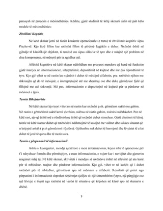 parasysh në procesin e mësimdhënies. Kështu, gjatë studimit të këtij skenari dalin në pah këto
modele të mësimdhënies:
Zhvillimi Kognitiv
Në këtë skenar jemi në fazën konkrete operacionale (e treta) të zhvillimit kognitiv sipas
Piazhe-së. Kjo fazë fillon kur nxënësi fillon të përdorë logjikën e duhur. Nxënësi është në
gjëndje të klasifikojë objektet, ti rendisë ato sipas cilësive të tyre dhe e ndajnë një problem në
disa komponente, në mënyrë për ta zgjidhur atë.
Aftësitë kognitive në këtë skenar ndërlidhen me proceset mendore që hynë në funksion
gjatë marrjes së informacioneve, interpretimit, depozitimit në kujtesë dhe më pas riprodhimit të
tyre. Kjo gjë vihet re në rastin ku nxënësit i duhet të mësojnë alfabetin, pra: nxënësit njihen me
shkronjën që do të mësojnë, e interepretojnë atë me shembuj ose dhe duke gërmëzuar fjalë që
fillojnë me atë shkronjë. Më pas, informacionin e depozitojnë në kujtesë për ta përdorur në
mësimet e tjera.
Teoria Bihejvioriste
Në këtë skenar kjo teori vihet re në rastin kur nxënësi p.sh. gërmëzon saktë ose gabim.
Në rastin e gërmëzimit saktë kemi vlerësim, ndërsa në rastin gabim, nxënësi ndëshkohet. Por në
këtë rast, ajo që është më e rëndësishme është që nxënësi duhet stimuluar. Gjatë zbatimit të kësaj
teorie në këtë skenar duhet që nxënësit ti ndihmojmë të kalojnë me vullnet dhe sukses situatat që
u krijojnë ankth ( p.sh gërmëzimi i fjalëve). Gjithashtu nuk duhet të harrojmë dhe lëvdatat të cilat
duhet të jenë të qarta dhe të motivuara.
Teoria e përpunimit të informacionit
Ashtu si kompjuteri, mendja njerëzore e merr informacionin, kryen mbi të operacione për
t’i ndryshuar formën dhe përmbajtjen, e ruan informacionin, e nxjerr kur i nevojitet dhe gjeneron
reagimet ndaj tij. Në këtë skenar, aktiviteti i mendjes së nxënësve është në aftësinë që ata kanë
për të mbledhur, ruajtur dhe përdorur informacionin. Kjo gjë, vihet re në kohën që i duhet
nxënësit për të mbledhur, gërmëzuar apo në mësimin e alfabetit. Rezultati që pritet nga
përpunimi i informacionit shprehet nëpërmjet sjelljes si: një shtrembërim fytyre, një përgjigje ose
një lëvizje e trupit nga nxënësi në varësi të situatave që krijohen në klasë apo në skenarin e
dhënë.
3

 