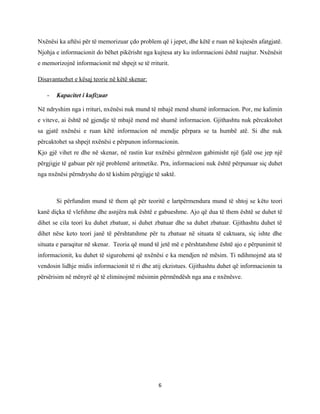 Nxënësi ka aftësi për të memorizuar çdo problem që i jepet, dhe këtë e ruan në kujtesën afatgjatë.
Njohja e informacionit do bëhet pikërisht nga kujtesa aty ku informacioni është ruajtur. Nxënësit
e memorizojnë informacionit më shpejt se të rriturit.
Disavantazhet e kësaj teorie në këtë skenar:
-

Kapacitet i kufizuar

Në ndryshim nga i rrituri, nxënësi nuk mund të mbajë mend shumë informacion. Por, me kalimin
e viteve, ai është në gjendje të mbajë mend më shumë informacion. Gjithashtu nuk përcaktohet
sa gjatë nxënësi e ruan këtë informacion në mendje përpara se ta humbë atë. Si dhe nuk
përcaktohet sa shpejt nxënësi e përpunon informacionin.
Kjo gjë vihet re dhe në skenar, në rastin kur nxënësi gërmëzon gabimisht një fjalë ose jep një
përgjigje të gabuar për një problemë aritmetike. Pra, informacioni nuk është përpunuar siç duhet
nga nxënësi përndryshe do të kishim përgjigje të saktë.

Si përfundim mund të them që për teoritë e lartpërmendura mund të shtoj se këto teori
kanë diçka të vlefshme dhe asnjëra nuk është e gabueshme. Ajo që dua të them është se duhet të
dihet se cila teori ku duhet zbatuar, si duhet zbatuar dhe sa duhet zbatuar. Gjithashtu duhet të
dihet nëse keto teori janë të përshtatshme për tu zbatuar në situata të caktuara, siç ishte dhe
situata e paraqitur në skenar. Teoria që mund të jetë më e përshtatshme është ajo e përpunimit të
informacionit, ku duhet të sigurohemi që nxënësi e ka mendjen në mësim. Ti ndihmojmë ata të
vendosin lidhje midis informacionit të ri dhe atij ekzistues. Gjithashtu duhet që informacionin ta
përsërisim në mënyrë që të eliminojmë mësimin përmëndësh nga ana e nxënësve.

6

 