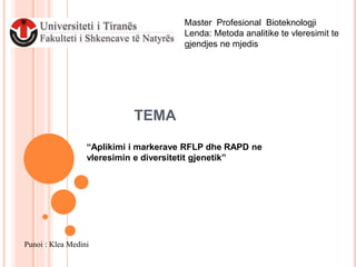 TEMA
“Aplikimi i markerave RFLP dhe RAPD ne
vleresimin e diversitetit gjenetik”
Master Profesional Bioteknologji
Lenda: Metoda analitike te vleresimit te
gjendjes ne mjedis
Punoi : Klea Medini
 