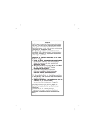 Vorsicht!
Die Drehgeschwindigkeit der Disks in diesem Laufwerk ist
sehr hoch. Der Gebrauch von abgenutzten, beschädigten,
gesprungenen oder nicht-standardisierten Disks kann das
Laufwerk schädigen und die Disks während der Benutzung
zerschellen und zerquetschen lassen.
Eine Quetschung von Disks kann nur auftreten, wenn
beschädigte Disks in diesem Laufwerk verwendet werden.
Dies kommt sehr selten vor, es gibt jedoch Möglichkeiten,
um derartiges zu verhindern.

Überprüfen Sie Ihre Disks immer, bevor Sie sie in das
Laufwerk einlegen.
1. Achten Sie darauf, keine abgenutzten, gesprungenen,
   beschädigten, verformten oder minderwertigen
   Medien zu verwenden, da diese das Laufwerk
   beschädigen könnten.
2. Überprüfen Sie das durchsichtige Plastik in der Mitte
   der Disk. Risse an dieser Stelle sind die
   Hauptursache für Disk-Bruch.
3. Spielen Sie keine nicht-standardisierten
   (z.B. nicht-runde) Disks ab wie herzförmige
   Disks oder Disks im Scheckkartenformat.

Wie können Sie Ihre Disks vor Beschädigung schützen?
1. Wenn die Disk nicht verwendet wird, nehmen Sie sie
   aus dem Laufwerk.
2. Bewahren Sie die Disks in der mitgelieferten Hülle auf
   und halten Sie sie fern von direkter
   Sonneneinstrahlung und anderen Hitzquellen.

Übermäßiges Vibrieren oder plötzliches Rütteln des
Laufwerks während des Betriebs kann Fehlfunktionen
verursachen.
Vermeiden Sie es, das Laufwerk plötzlichen
Temperaturschwankungen auszusetzen. Die dadurch
entstehende Kondensierung kann zu Betriebsstörungen
führen.
 