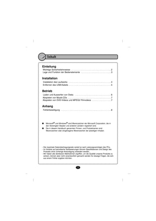 Inhalt

Einleitung
Wichtige Sicherheitshinweise . . . . . . . . . . . . . . . . . . . . . . . . . . . . . . . . .2
Lage und Funktion der Bedienelemente . . . . . . . . . . . . . . . . . . . . . . . . .3


Installation
Installation des Laufwerks . . . . . . . . . . . . . . . . . . . . . . . . . . . . . . . . . . .4
Entfernen des USB-Kabels . . . . . . . . . . . . . . . . . . . . . . . . . . . . . . . . . . .5


Betrieb
Laden und Auswerfen von Disks . . . . . . . . . . . . . . . . . . . . . . . . . . . . . .6
Abspielen von Musik-CDs . . . . . . . . . . . . . . . . . . . . . . . . . . . . . . . . . . . .7
Abspielen von DVD-Videos und MPEG2 Filmvideos . . . . . . . . . . . . . . . .7


Anhang
 Fehlerbeseitigung . . . . . . . . . . . . . . . . . . . . . . . . . . . . . . . . . . . . . . . . .8




■    Microsoft® und Windows® sind Warenzeichen der Microsoft Corporation, die in
     den Vereinigten Staaten und anderen Ländern registriert sind.
■    Die in diesem Handbuch genannten Firmen- und Produktnamen sind
     Warenzeichen oder eingetragene Warenzeichen der jeweiligen Inhaber.




- Die maximale Datenübertragungsrate variiert je nach Leistungsvermögen des PCs.
- Im Hinblick auf periodische Verbesserungen können Spezifikationen und Design des
  Produkts ohne vorherige Ankündigung verändert werden.
- Wir haben alle denkbaren Maßnahmen ergriffen, um die Qualität unseres Produkts zu
  sichern, können aber nicht verantwortlich gemacht werden für etwaige Folgen, die sich
  aus einem Fehler ergeben könnten.




                                                  1
 