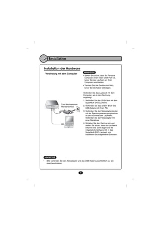Installation

Installation der Hardware
                                               HINWEISE
    Verbindung mit dem Computer
                                              • Stellen Sie sicher, dass Ihr Personal
                                                Computer einen freien USB-Port hat,
                                                bevor Sie das Laufwerk an Ihren
                                                Computer anschließen.
                                              • Trennen Sie alle Geräte vom Netz,
                                                bevor Sie die Kabel befestigen.

                                              Verbinden Sie das Laufwerk mit dem
                                              Computer, wie in der Zeichnung
                                              angezeigt.
                                              1. Verbinden Sie das USB-Kabel mit dem
                                                 SuperMulti DVD-Laufwerk.
                     Zum Wechselstrom
                                              2. Verbinden Sie das andere Ende des
                     Wandanschluß.
                                                 USB-Kabels mit Ihrem PC.
                                              3. Verbinden Sie den Netzadapterstecker
                                                 mit der Spannungsversorgungsbuchse
                                                 an der Rückseite des Laufwerks.
                                                 Verbinden Sie den Netzadapter mit
                                                 einer Steckdose.
                                              4. Schalten Sie den Rechner ein und
                                                 stellen Sie sicher, dass das Laufwerk
                                                 erkannt wird. Dann legen Sie die
                                                 mitgelieferte Software-CD in das
                                                 SuperMulti DVD-Laufwerk und
                                                 installieren die mitgelieferte Software.




    HINWEISE
•    Bitte verbinden Sie den Netzadapter und das USB-Kabel ausschließlich so, wie
     oben beschrieben.




                                          4
 