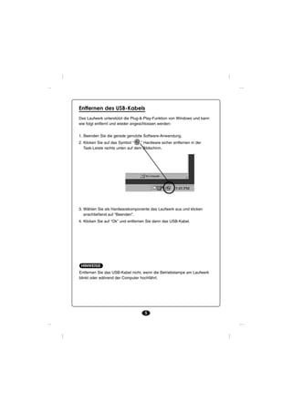 Entfernen des USB-Kabels
Das Laufwerk unterstützt die Plug-&-Play-Funktion von Windows und kann
wie folgt entfernt und wieder angeschlossen werden:


1. Beenden Sie die gerade genutzte Software-Anwendung.
2. Klicken Sie auf das Symbol “    ” Hardware sicher entfernen in der
   Task-Leiste rechts unten auf dem Bildschirm.




3. Wählen Sie als Hardwarekomponente das Laufwerk aus und klicken
   anschließend auf “Beenden”.
4. Klicken Sie auf “Ok” und entfernen Sie dann das USB-Kabel.




 HINWEISE
Entfernen Sie das USB-Kabel nicht, wenn die Betriebslampe am Laufwerk
blinkt oder während der Computer hochfährt.




                                     5
 