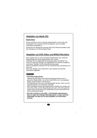 Abspielen von Musik-CDs
Musik hören
Ist das Laufwerk an einen Computer angeschlossen, kann es über das
Audiosystem des Computer Audio-CDs abspielen, wenn der Digital
Audio-Modus eingestellt ist.
Entnehmen Sie detailliertere Hinweise bitte Ihrem Windows-Handbuch oder
dem Handbuch zum Window Media Player.



Abspielen von DVD-Video und MPEG2 Filmvideos
Das Laufwerk muss an einen Computer angeschlossen sein, wobei die
Basisinstallationen bereits abgeschlossen sein müssen.
Installieren Sie die mitgelieferte Anwendungssoftware „PowerDVD“ auf
Ihrem PC. Nach dem Einlegen der mitgelieferten CD startet die Installation
automatisch. Befolgen Sie die Installationsanweisungen.
Nach der Installation entnehmen Sie die PowerDVD-Disk und bewahren sie
sicher auf.
Nach dem Einlegen einer Video-DVD in das Laufwerk wird die Disk
automatisch abgespielt.

HINWEISE
• DVD-Video Regionalcode:
  Weltweit hat jede Region eine bestimmte Regionalnummer, den so
  genannten Regionalcode, der auf den Video-DVDs, die in der jeweiligen
  Region verkauft werden, verzeichnet ist.
  Der Regionalcode kann bis zu fünf Mal geändert werden, indem man den
  Software-Decoder von PowerDVD verwendet.
  Nach fünfmaligem Ändern des Regionalcodes verbleibt das Laufwerk auf
  dem letzten Code und der Regionalcode kann dann nicht mehr geändert
  werden. Diese Einschränkung ist verpflichtend für alle Lizenznehmer der
  DVD-Laufwerkstechnologie.
• Wird das Laufwerk an eine USB 1.1-Schnittstelle angeschlossen,
  kann es wegen der niedrigen Übertragungsrate zu einer verzerrten
  Wiedergabe von Bild und Ton beim Abspielen von DVD-Filmen
  kommen.



                                    7
 