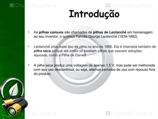 Introdução
• As pilhas comuns são chamadas de pilhas de Leclanché em homenagem
ao seu inventor, o químico francês George Leclanché (1839-1882).
• Leclanché criou esse tipo de pilha no ano de 1866. Ela é chamada também de
pilha seca porque até então só existiam pilhas que usavam soluções
aquosas, como a Pilha de Daniell.
• A pilha seca produz uma voltagem de apenas 1,5 V, mas pode ser melhorada
com seu uso descontínuo, ou seja, alternar períodos de uso com repouso fora
do produto.
 
