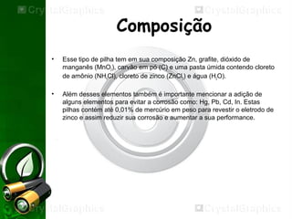 Composição
• Esse tipo de pilha tem em sua composição Zn, grafite, dióxido de
manganês (MnO2), carvão em pó (C) e uma pasta úmida contendo cloreto
de amônio (NH4Cl), cloreto de zinco (ZnCl2) e água (H2O).
• Além desses elementos também é importante mencionar a adição de
alguns elementos para evitar a corrosão como: Hg, Pb, Cd, In. Estas
pilhas contém até 0,01% de mercúrio em peso para revestir o eletrodo de
zinco e assim reduzir sua corrosão e aumentar a sua performance.
 