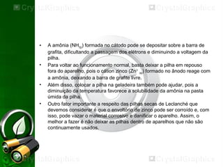 • A amônia (NH3(g)) formada no cátodo pode se depositar sobre a barra de
grafita, dificultando a passagem dos elétrons e diminuindo a voltagem da
pilha.
• Para voltar ao funcionamento normal, basta deixar a pilha em repouso
fora do aparelho, pois o cátion zinco (Zn2+
(aq)) formado no ânodo reage com
a amônia, deixando a barra de grafite livre.
• Além disso, colocar a pilha na geladeira também pode ajudar, pois a
diminuição da temperatura favorece a solubilidade da amônia na pasta
úmida da pilha.
• Outro fator importante a respeito das pilhas secas de Leclanché que
devemos considerar é que o envoltório de zinco pode ser corroído e, com
isso, pode vazar o material corrosivo e danificar o aparelho. Assim, o
melhor a fazer é não deixar as pilhas dentro de aparelhos que não são
continuamente usados.
 