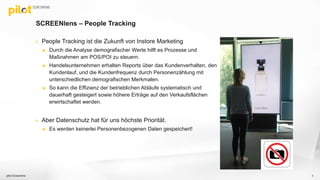 SCREENlens – People Tracking
 People Tracking ist die Zukunft von Instore Marketing
 Durch die Analyse demografischer Werte hilft es Prozesse und
Maßnahmen am POS/POI zu steuern.
 Handelsunternehmen erhalten Reports über das Kundenverhalten, den
Kundenlauf, und die Kundenfrequenz durch Personenzählung mit
unterschiedlichen demografischen Merkmalen.
 So kann die Effizienz der betrieblichen Abläufe systematisch und
dauerhaft gesteigert sowie höhere Erträge auf den Verkaufsflächen
erwirtschaftet werden.
 Aber Datenschutz hat für uns höchste Priorität.
 Es werden keinerlei Personenbezogenen Daten gespeichert!
pilot Screentime 3
 