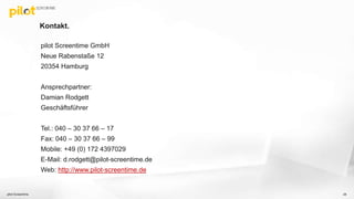 Kontakt.
pilot Screentime GmbH
Neue Rabenstaße 12
20354 Hamburg
Ansprechpartner:
Damian Rodgett
Geschäftsführer
Tel.: 040 – 30 37 66 – 17
Fax: 040 – 30 37 66 – 99
Mobile: +49 (0) 172 4397029
E-Mail: d.rodgett@pilot-screentime.de
Web: http://www.pilot-screentime.de
pilot Screentime 28
 