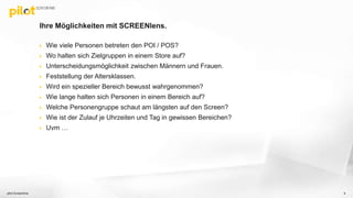 Ihre Möglichkeiten mit SCREENlens.
 Wie viele Personen betreten den POI / POS?
 Wo halten sich Zielgruppen in einem Store auf?
 Unterscheidungsmöglichkeit zwischen Männern und Frauen.
 Feststellung der Altersklassen.
 Wird ein spezieller Bereich bewusst wahrgenommen?
 Wie lange halten sich Personen in einem Bereich auf?
 Welche Personengruppe schaut am längsten auf den Screen?
 Wie ist der Zulauf je Uhrzeiten und Tag in gewissen Bereichen?
 Uvm …
pilot Screentime 9
 