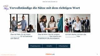 Stelle dich oder jemanden vor
© 2021 Babbel GmbH, all rights reserved
4
Vervollständige die Sätze mit dem richtigen Wort
Das ist Felix. Er ist mein
___________. Er ist Sekretär
von Beruf.
Das ist Kim. Sie ist unsere
_____________. Sie macht ein
Praktikum als Architektin.
Ich bin Asma. Ich bin die
_____________ hier.
Praktikantin Cheﬁn Mitarbeiter
 