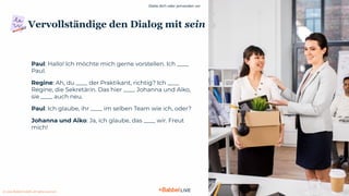 Stelle dich oder jemanden vor
© 2021 Babbel GmbH, all rights reserved
5
Vervollständige den Dialog mit sein
Paul: Hallo! Ich möchte mich gerne vorstellen. Ich ____
Paul.
Regine: Ah, du ____ der Praktikant, richtig? Ich ____
Regine, die Sekretärin. Das hier ____ Johanna und Aiko,
sie ____ auch neu.
Paul: Ich glaube, ihr ____ im selben Team wie ich, oder?
Johanna und Aiko: Ja, ich glaube, das ____ wir. Freut
mich!
 