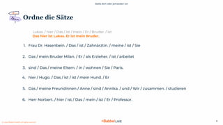 Stelle dich oder jemanden vor
© 2021 Babbel GmbH, all rights reserved
6
Lukas. / hier / Das / ist / mein / Er / Bruder. / ist
Das hier ist Lukas. Er ist mein Bruder.
1. Frau Dr. Hasenbein. / Das / ist / Zahnärztin. / meine / ist / Sie
2. Das / mein Bruder Milan. / Er / als Erzieher. / ist / arbeitet
3. sind / Das / meine Eltern. / in / wohnen / Sie / Paris.
4. hier / Hugo. / Das / ist / ist / mein Hund. / Er
5. Das / meine Freundinnen / Anne / sind / Annika. / und / Wir / zusammen. / studieren
6. Herr Norbert. / hier / ist / Das / mein / ist / Er / Professor.
Ordne die Sätze
 