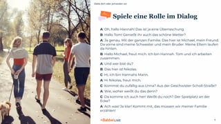 Stelle dich oder jemanden vor
© 2021 Babbel GmbH, all rights reserved
7
Spiele eine Rolle im Dialog
A: Oh, hallo Hannah! Das ist ja eine Überraschung.
B: Hallo Tom! Genießt ihr auch das schöne Wetter?
A: Ja genau. Mit der ganzen Familie. Das hier ist Michael, mein Freund.
Da vorne sind meine Schwester und mein Bruder. Meine Eltern laufen
da hinten.
B: Hallo Michael, freut mich. Ich bin Hannah. Tom und ich arbeiten
zusammen.
A: Und wer bist du?
B: Das hier ist Nikolas.
C: Hi, ich bin Hannahs Mann.
A: Hi Nikolas, freut mich.
C: Kommst du zufällig aus Unna? Aus der Geschwister-Scholl-Straße?
A: Wie, woher weißt du das denn?
C: Da komme ich auch her! Weißt du noch? Der Spielplatz an der
Ecke?
A: Ach was! Ja klar! Kommt mit, das müssen wir meiner Familie
erzählen!
 