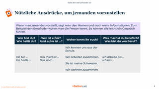Stelle dich oder jemanden vor
© 2021 Babbel GmbH, all rights reserved
8
Nützliche Ausdrücke, um jemanden vorzustellen
Wenn man jemanden vorstellt, sagt man den Namen und noch mehr Informationen. Zum
Beispiel den Beruf oder woher man die Person kennt. So können alle leicht ein Gespräch
führen.
Wer bist du?
Wie heißt du?
Wer ist er/sie?
Und er/sie ist …?
Woher kennt ihr euch?
Was machst du beruﬂich?
Was bist du von Beruf?
Ich bin …
Ich heiße ...
Das (hier) ist …
Das sind ...
Wir kennen uns aus der
Schule.
Wir arbeiten zusammen.
Sie ist meine Schwester.
Wir wohnen zusammen.
Ich arbeite als …
Ich bin ...
 