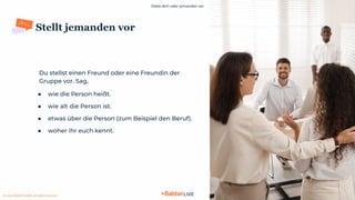 Stelle dich oder jemanden vor
© 2021 Babbel GmbH, all rights reserved
9
Stellt jemanden vor
Du stellst einen Freund oder eine Freundin der
Gruppe vor. Sag,
● wie die Person heißt.
● wie alt die Person ist.
● etwas über die Person (zum Beispiel den Beruf).
● woher ihr euch kennt.
 