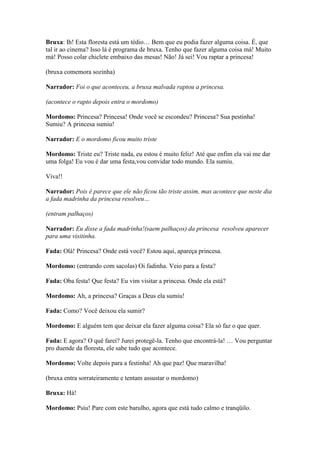 Bruxa: Ih! Esta floresta está um tédio… Bem que eu podia fazer alguma coisa. É, que
tal ir ao cinema? Isso lá é programa de bruxa. Tenho que fazer alguma coisa má! Muito
má! Posso colar chiclete embaixo das mesas! Não! Já sei! Vou raptar a princesa!

(bruxa comemora sozinha)

Narrador: Foi o que aconteceu, a bruxa malvada raptou a princesa.

(acontece o rapto depois entra o mordomo)

Mordomo: Princesa? Princesa! Onde você se escondeu? Princesa? Sua pestinha!
Sumiu? A princesa sumiu!

Narrador: E o mordomo ficou muito triste

Mordomo: Triste eu? Triste nada, eu estou é muito feliz! Até que enfim ela vai me dar
uma folga! Eu vou é dar uma festa,vou convidar todo mundo. Ela sumiu.

Viva!!

Narrador: Pois é parece que ele não ficou tão triste assim, mas acontece que neste dia
a fada madrinha da princesa resolveu…

(entram palhaços)

Narrador: Eu disse a fada madrinha!(saem palhaços) da princesa resolveu aparecer
para uma visitinha.

Fada: Olá! Princesa? Onde está você? Estou aqui, apareça princesa.

Mordomo: (entrando com sacolas) Oi fadinha. Veio para a festa?

Fada: Oba festa! Que festa? Eu vim visitar a princesa. Onde ela está?

Mordomo: Ah, a princesa? Graças a Deus ela sumiu!

Fada: Como? Você deixou ela sumir?

Mordomo: E alguém tem que deixar ela fazer alguma coisa? Ela só faz o que quer.

Fada: E agora? O quê farei? Jurei protegê-la. Tenho que encontrá-la! … Vou perguntar
pro duende da floresta, ele sabe tudo que acontece.

Mordomo: Volte depois para a festinha! Ah que paz! Que maravilha!

(bruxa entra sorrateiramente e tentam assustar o mordomo)

Bruxa: Há!

Mordomo: Psiu! Pare com este barulho, agora que está tudo calmo e tranqüilo.
 