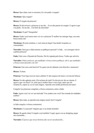 Bruxa: Que chato, nem se assustou, Eu vim pedir o resgate!

Mordomo: Que resgate?

Bruxa: O resgate da princesa!

Bruxa: Só devolverei a princesa se me der…Ai eu não pensei no resgate. E agora o que
vou pedir.. Se me der…Um bolo de chocolate!

Mordomo: O quê? Nunquinha!

Bruxa: Então você nunca mais vai ver a princesa! É melhor me entregar logo, sou uma
bruxa muito má!

Mordomo: De jeito nenhum, e você suma já daqui! Sua doida! (expulsa-a a
vassouradas)

Narrador: Será que a fada (entram os palhaços) pessoal! A fada…vai conseguir salvar
a pobre princesa?

Fada: Falei com o Duende da Floresta. Ela foi raptada pela bruxa. Tenho que salvá-la.

Narrador: Pobre princesa, que maldades a bruxa (entra palhaço), alô-ô, que maldades
a bruxa estará fazendo com ela?

Princesa: Este suco está horrível! Eu quero um de rabanete com brócolis e maionese!

Bruxa: Ta bem.

Princesa: Vem logo escovar meus cabelos! E não esquece de trazer a revista de fofocas.

Bruxa: Eu não agüento mais. Ela reclama de tudo! Eu deveria ter ido ao cinema. E
agora o que vou fazer? Ai, acho que é melhor fazer o suco logo, antes que ela
reclame.Ei, espera ai, eu sei uma mágica. Aprendi com minha professora de teatro:

Congela! (as princesas congelam, a bruxa comemora, entra a fada)

Fada: Agora você vai ver sua malvada! Vou acabar com você! Seu reinado de maldades
acabou!

Bruxa: Que nada, eu aprendi uma mágica muito boa! Congela!

(a fada congela e a bruxa comemora)

Mordomo: E aí pessoal? Alguém que ir na minha festinha?

Bruxa: Ih aquele chato! Congela você também! Legal, agora vou ao shopping, pegar
um cineminha…

Narrador: É parece que nossa história não vai ter um final feliz…
 