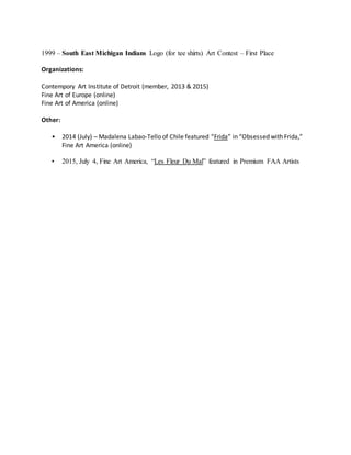 1999 – South East Michigan Indians Logo (for tee shirts) Art Contest – First Place
Organizations:
Contempory Art Institute of Detroit (member, 2013 & 2015)
Fine Art of Europe (online)
Fine Art of America (online)
Other:
• 2014 (July) – Madalena Labao-Tello of Chile featured “Frida” in “Obsessed with Frida,”
Fine Art America (online)
• 2015, July 4, Fine Art America, “Les Fleur Du Mal” featured in Premium FAA Artists
 