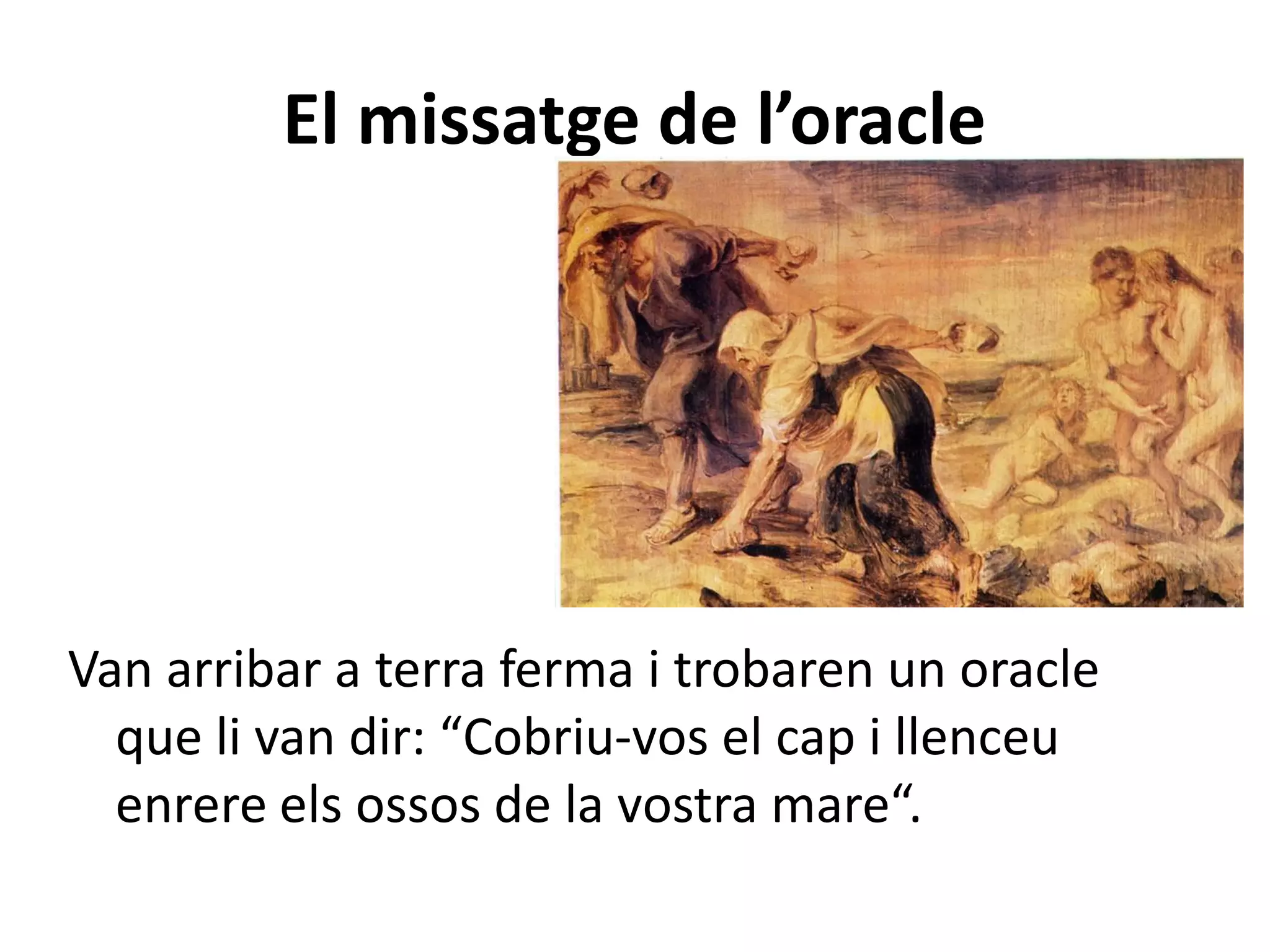 El missatge de l’oracle




Van arribar a terra ferma i trobaren un oracle
  que li van dir: “Cobriu-vos el cap i llenceu
  enrere els ossos de la vostra mare“.
 