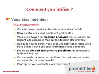 Comment ça s'utilise ?
Vous êtes ingénieur
Vous prenez contact
Vous découvrez quatre entreprises citées dans l'article
Deux d'entre elles vous paraissent pertinentes
Vous leur envoyez un message anonyme via Deucalion, en
laissant une adresse e-mail sur le site pour être prévenu
Quelques heures après, vous avez une notification dans votre
boîte e-mail : l'une des deux entreprises vous a répondu
Elle dit qu'elle sait traiter votre problème, et demande la
levée d'anonymat
Vous en parlez à votre patron, il est d'accord pour un contact :
vous acceptez de vous dévoiler
L'entreprise vous contacte alors directement

 