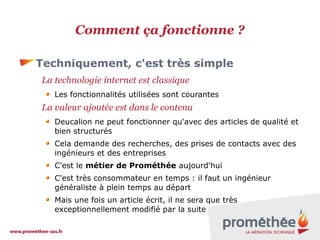 Comment ça fonctionne ?
Techniquement, c'est très simple
La technologie internet est classique
Les fonctionnalités utilisées sont courantes

La valeur ajoutée est dans le contenu
Deucalion ne peut fonctionner qu'avec des articles de qualité et
bien structurés
Cela demande des recherches, des prises de contacts avec des
ingénieurs et des entreprises
C'est le métier de Prométhée aujourd'hui
C'est très consommateur en temps : il faut un ingénieur
généraliste à plein temps au départ
Mais une fois un article écrit, il ne sera que très
exceptionnellement modifié par la suite

 