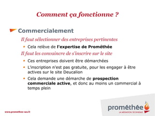 Comment ça fonctionne ?
Commercialement
Il faut sélectionner des entreprises pertinentes
Cela relève de l'expertise de Prométhée

Il faut les convaincre de s'inscrire sur le site
Ces entreprises doivent être démarchées
L'inscription n'est pas gratuite, pour les engager à être
actives sur le site Deucalion
Cela demande une démarche de prospection
commerciale active, et donc au moins un commercial à
temps plein

 