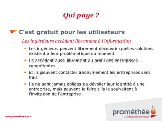 Qui paye ?
C'est gratuit pour les utilisateurs
Les ingénieurs accèdent librement à l'information
Les ingénieurs peuvent librement découvrir quelles solutions
existent à leur problématique du moment
Ils accèdent aussi librement au profil des entreprises
compétentes
Et ils peuvent contacter anonymement les entreprises sans
frais
Ils ne sont jamais obligés de dévoiler leur identité à une
entreprise, mais peuvent le faire s'ils le souhaitent à
l'invitation de l'entreprise

 