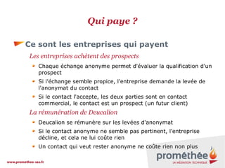 Qui paye ?
Ce sont les entreprises qui payent
Les entreprises achètent des prospects
Chaque échange anonyme permet d'évaluer la qualification d'un
prospect
Si l'échange semble propice, l'entreprise demande la levée de
l'anonymat du contact
Si le contact l'accepte, les deux parties sont en contact
commercial, le contact est un prospect (un futur client)

La rémunération de Deucalion
Deucalion se rémunère sur les levées d'anonymat
Si le contact anonyme ne semble pas pertinent, l'entreprise
décline, et cela ne lui coûte rien
Un contact qui veut rester anonyme ne coûte rien non plus

 