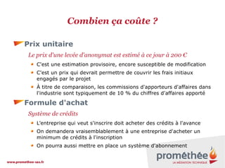Combien ça coûte ?
Prix unitaire
Le prix d'une levée d'anonymat est estimé à ce jour à 200 €
C'est une estimation provisoire, encore susceptible de modification
C'est un prix qui devrait permettre de couvrir les frais initiaux
engagés par le projet
À titre de comparaison, les commissions d'apporteurs d'affaires dans
l'industrie sont typiquement de 10 % du chiffres d'affaires apporté

Formule d'achat
Système de crédits
L'entreprise qui veut s'inscrire doit acheter des crédits à l'avance
On demandera vraisemblablement à une entreprise d'acheter un
minimum de crédits à l'inscription
On pourra aussi mettre en place un système d'abonnement

 