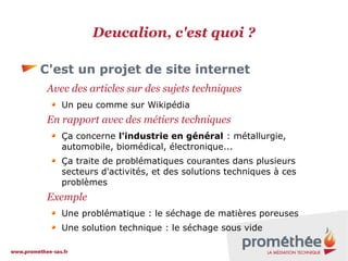 Deucalion, c'est quoi ?
C'est un projet de site internet
Avec des articles sur des sujets techniques
Un peu comme sur Wikipédia

En rapport avec des métiers techniques
Ça concerne l'industrie en général : métallurgie,
automobile, biomédical, électronique...
Ça traite de problématiques courantes dans plusieurs
secteurs d'activités, et des solutions techniques à ces
problèmes

Exemple
Une problématique : le séchage de matières poreuses
Une solution technique : le séchage sous vide

 
